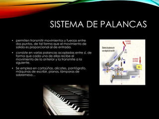 SISTEMA DE PALANCAS
• permiten transmitir movimientos y fuerzas entre
dos puntos, de tal forma que el movimiento de
salida es proporcional al de entrada.
• consiste en varias palancas acopladas entre sí, de
forma que cada una de ellas recibe el
movimiento de la anterior y la transmite a la
siguiente.
• Se emplea en cortaúñas, alicates, pantógrafo,
máquinas de escribir, pianos, lámparas de
sobremesa…
 