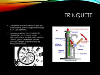 TRINQUETE
• convierte un movimiento lineal en
intermitente y limita el giro de un eje
a un solo sentido.
• como conversor de movimiento
alternativo en discontinuo se
encuentra en las ruedas de dientes
curvos, gatos de elevación de
coches, relojes, mecanismos de
tracción manual.
 