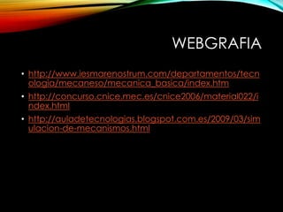 WEBGRAFIA
• http://www.iesmarenostrum.com/departamentos/tecn
ologia/mecaneso/mecanica_basica/index.htm
• http://concurso.cnice.mec.es/cnice2006/material022/i
ndex.html
• http://auladetecnologias.blogspot.com.es/2009/03/sim
ulacion-de-mecanismos.html
 