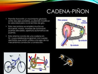 CADENA-PIÑON
• Permite transmitir un movimiento giratorio
entre dos ejes paralelos, pudiendo modificar
la velocidad pero no el sentido de giro.
• Este mecanismo se emplea mucho en
bicicletas, motos, motores de automóvil,
puertas elevables, apertura automática de
puertas.
• Este sistema consta de una cadena sin
fin cuyos eslabones engranan con ruedas
dentadas que están unidas a los ejes de los
mecanismos conductor y conducido.
 