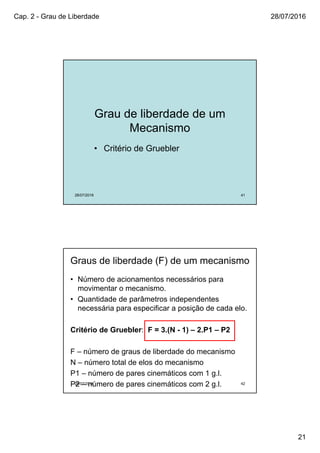 Cap. 2 - Grau de Liberdade 28/07/2016
21
Grau de liberdade de um
Mecanismo
• Critério de Gruebler
28/07/2016 41
28/07/2016 42
Graus de liberdade (F) de um mecanismo
• Número de acionamentos necessários para
movimentar o mecanismo.
• Quantidade de parâmetros independentes
necessária para especificar a posição de cada elo.
Critério de Gruebler: F = 3.(N - 1) – 2.P1 – P2
F – número de graus de liberdade do mecanismo
N – número total de elos do mecanismo
P1 – número de pares cinemáticos com 1 g.l.
P2 – número de pares cinemáticos com 2 g.l.
 