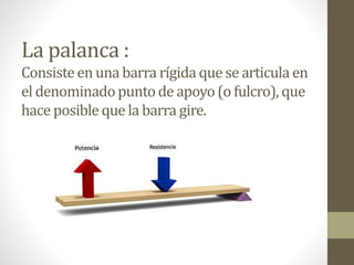 La palanca :
Consisteen una barra rígida que se articula en
el denominadopunto de apoyo(o fulcro), que
hace posibleque la barra gire.
 