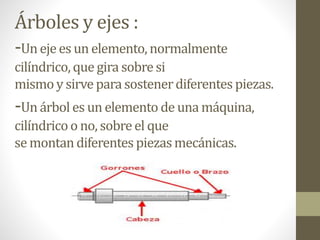 Árboles y ejes :
-Un eje es un elemento, normalmente
cilíndrico,que gira sobresi
mismoy sirvepara sostenerdiferentes piezas.
-Un árbol es un elemento de una máquina,
cilíndricoo no, sobreel que
se montan diferentespiezasmecánicas.
 