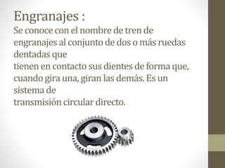 Engranajes :
Se conoceconel nombrede tren de
engranajes al conjuntode doso másruedas
dentadas que
tienen en contacto sus dientesde formaque,
cuandogira una, giran las demás. Esun
sistemade
transmisióncirculardirecto.
 
