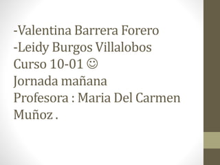 -Valentina Barrera Forero
-Leidy Burgos Villalobos
Curso 10-01 
Jornada mañana
Profesora : Maria Del Carmen
Muñoz .
 