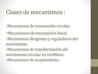 Clases de mecanismos :
-Mecanismosde transmisióncircular.
-Mecanismosde transmisiónlineal.
-Mecanismosdirigentes y reguladores del
movimiento.
-Mecanismosde transformacióndel
movimientocircularen rectilíneo.
-Mecanismosde acoplamiento.
 