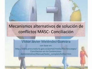 Mecanismos alternativos de solución de
conflictos MASC- Conciliación
Víctor Javier Meléndez Guevara
con base en:
http://www.procuraduria.gov.co/portal/media/file/descargas/
Conciliacion-en-lo-ContenciosoAdministrativo/Manual/texto_completo%20v2.htm

 