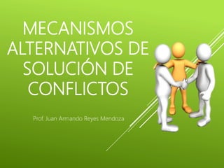 MECANISMOS
ALTERNATIVOS DE
SOLUCIÓN DE
CONFLICTOS
Prof. Juan Armando Reyes Mendoza
 
