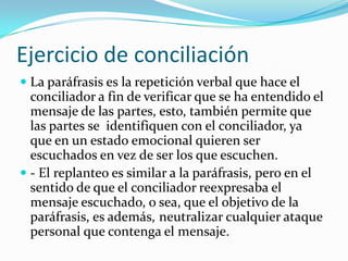 Ejercicio de conciliaciónLa paráfrasis es la repetición verbal que hace el conciliador a fin de verificar que se ha entendido el mensaje de las partes, esto, también permite que las partes se  identifiquen con el conciliador, ya que en un estado emocional quieren ser escuchados en vez de ser los que escuchen.- El replanteo es similar a la paráfrasis, pero en el sentido de que el conciliador reexpresaba el mensaje escuchado, o sea, que el objetivo de la paráfrasis, es además,	neutralizar cualquier ataque personal que contenga el mensaje.