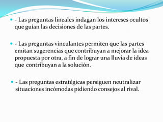 - Las preguntas lineales indagan los intereses ocultos que guían las decisiones de las partes.- Las preguntas vinculantes permiten que las partes emitan sugerencias que	contribuyan a mejorar la idea propuesta por otra, a fin de lograr una lluvia de ideas que	contribuyan a la solución.- Las preguntas estratégicas persiguen neutralizar situaciones incómodas pidiendo consejos al rival.La Mediación