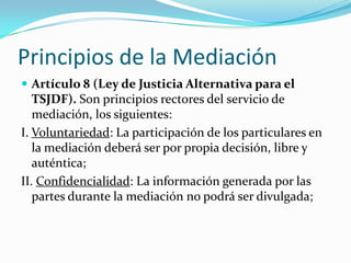 III. Flexibilidad: La mediación carecerá de toda forma rígida, ya que parte de la voluntad de los mediados; IV. Neutralidad: Los mediadores que conduzcan la mediación deberán mantener a ésta exenta de juicios, opiniones y prejuicios propios respecto de los mediados, que puedan influir en la toma de decisiones; 