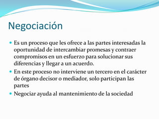 NegociaciónEs un proceso que les ofrece a las partes interesadas la oportunidad de intercambiar promesas y contraer compromisos en un esfuerzo para solucionar sus diferencias y llegar a un acuerdo.En este proceso no interviene un tercero en el carácter de órgano decisor o mediador, solo participan las partesNegociar ayuda al mantenimiento de la sociedad