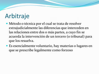 ArbitrajeMétodo o técnica por el cual se trata de resolver extrajudicialmente las diferencias que interceden en las relaciones entre dos o más partes, a cuyo fin se acuerda la intervención de un tercero (o tribunal) para que los resuelva.Es esencialmente voluntario, hay materias o lugares en que se prescribe legalmente como forzoso