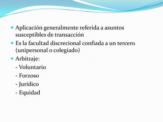 Aplicación generalmente referida a asuntos susceptibles de transacciónEs la facultad discrecional confiada a un tercero (unipersonal o colegiado)Arbitraje:	- Voluntario	- Forzoso	- Jurídico	- Equidad