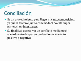 ConciliaciónEs un procedimiento para llegar a la autocomposición, ya que el tercero (juez o conciliador) no está supra partes, si no inter partes.Su finalidad es resolver un conflicto mediante el acuerdo entre las partes pudiendo ser su efecto positivo o negativo