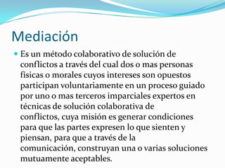 MediaciónEs un método colaborativo de solución de conflictos a través del cual dos o mas personas físicas o morales cuyos intereses son opuestos participan voluntariamente en un proceso guiado por uno o mas terceros imparciales expertos en técnicas de solución colaborativa de conflictos, cuya misión es generar condiciones para que las partes expresen lo que sienten y piensan, para que a través de la comunicación, construyan una o varias soluciones mutuamente aceptables.