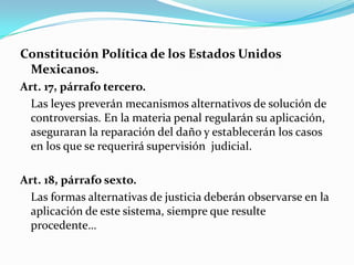 Constitución Política de los Estados Unidos Mexicanos. Art. 17, párrafo tercero.	Las leyes preverán mecanismos alternativos de solución de controversias. En la materia penal regularán su aplicación, aseguraran la reparación del daño y establecerán los casos en los que se requerirá supervisión  judicial. Art. 18, párrafo sexto.	Las formas alternativas de justicia deberán observarse en la aplicación de este sistema, siempre que resulte procedente…