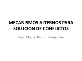 MECANISMOS ALTERNOS PARA
SOLUCION DE CONFLICTOS
Mag. Miguel Ramón Mejía Cáez

 