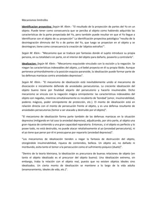 Mecanismos limítrofes

Identificacion proyectiva: Según M. Klein.- "El resultado de la proyección de partes del Yo en un
objeto. Puede tener como consecuencia que se perciba al objeto como habiendo adquirido las
características de la parte proyectada del Yo, pero también puede resultar en que el Yo llegue a
identificarse con el objeto de su proyección" La identificación proyectiva patológica "resulta de la
desintegración diminuta del Yo o de partes del Yo, que luego se proyectan en el objeto y se
desintegran; tiene como consecuencia la creación de 'objetos extraños'".

Según M. Klein.- "Mecanismo que se traduce por fantasías donde el sujeto introduce su propia
persona, en su totalidad o en parte, en el interior del objeto para dañarlo, poseerlo y controlarlo".

Idealizacion: Según M. Klein.- "Mecanismo esquizoide vinculado con la escisión y la negación. Se
niegan las características indeseables del objeto, y el bebé proyecta en él su propia libido. Aunque
pertenece primordialmente a la posición esquizo-paranoide, la idealización puede formar parte de
las defensas maníacas contra ansiedades depresivas".

Según M. Klein.- "El mecanismo de idealización está inevitablemente unido al mecanismo de
disociación e inicialmente defiende de ansiedades persecutorias. La creciente idealización del
objeto bueno tiene por finalidad alejarlo del persecutorio y hacerlo invulnerable. Dicho
mecanismo se vincula con la negación mágica omnipotente: las características indeseables del
objeto son negadas, mientras simultáneamente es recubierto de 'bondad' (amor, invulnerabilidad,
poderes mágicos, poder omnipotente de protección, etc.). El monto de idealización está en
relación directa con el monto de persecución frente al objeto, y es una defensa resultante de
ansiedades persecutorias (temor a ser atacado y destruído por el objeto)".

"El mecanismo de idealización forma parte también de las defensas maníacas en la situación
depresiva (mitigando en tal caso la ansiedad depresiva), adjudicando, por otra parte, al objeto una
gran riqueza de contenido y una gran capacidad reparatoria. Entonces, si el objeto es perfecto y lo
posee todo, no está destruído, no puede atacar retaliativamente al yo (ansiedad persecutoria), ni
el yo tiene que penar por él ni preocuparse por repararlo (ansiedad depresiva)".

"Los mecanismos de idealización tienden a negar la fantasía de destrucción del objeto,
otorgándole invulnerabilidad, riqueza de contenidos, belleza. Un objeto así, no dañado ni
moribundo, evita tanto el temor a la persecución como el sufrimiento psíquico (duelo)".

"Dentro de la teoría kleiniana, la idealización es precursora de buenas relaciones de objeto (en
tanto el objeto idealizado es el precursor del objeto bueno). Una idealización extrema, sin
embargo, traba la relación con el objeto real, puesto que no existen objetos ideales sino
idealizados. Un cierto monto de idealización se mantiene a lo largo de la vida adulta
(enamoramiento, ideales de vida, etc.)".
 