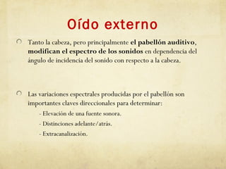 Oído externo
Tanto la cabeza, pero principalmente el pabellón auditivo,
modifican el espectro de los sonidos en dependencia del
ángulo de incidencia del sonido con respecto a la cabeza.
Las variaciones espectrales producidas por el pabellón son
importantes claves direccionales para determinar:
- Elevación de una fuente sonora.
- Distinciones adelante/atrás.
- Extracanalización.
 