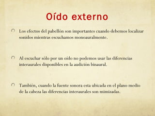 Oído externo
Los efectos del pabellón son importantes cuando debemos localizar
sonidos mientras escuchamos monoauralmente.
Al escuchar sólo por un oído no podemos usar las diferencias
interaurales disponibles en la audición binaural.
También, cuando la fuente sonora esta ubicada en el plano medio
de la cabeza las diferencias interaurales son mimizadas.
 