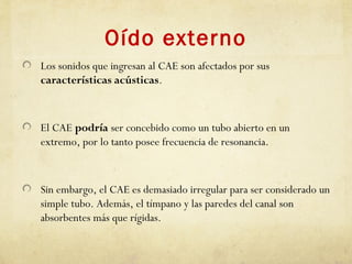 Oído externo
Los sonidos que ingresan al CAE son afectados por sus
características acústicas.
El CAE podría ser concebido como un tubo abierto en un
extremo, por lo tanto posee frecuencia de resonancia.
Sin embargo, el CAE es demasiado irregular para ser considerado un
simple tubo. Además, el tímpano y las paredes del canal son
absorbentes más que rígidas.
 