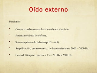 Oído externo
Funciones:
• Conduce ondas sonoras hacia membrana timpánica.
• Sistema mecánico de defensa.
• Sistema químico de defensa (pH 5 – 6.8)
• Amplificación, por resonancia, de frecuencias entre 2000 – 7000 Hz.
• Cerca del tímpano equivale a 15 – 20 dB en 2500 Hz.
 
