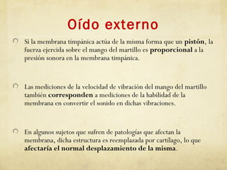 Oído externo
Si la membrana timpánica actúa de la misma forma que un pistón, la
fuerza ejercida sobre el mango del martillo es proporcional a la
presión sonora en la membrana timpánica.
Las mediciones de la velocidad de vibración del mango del martillo
también corresponden a mediciones de la habilidad de la
membrana en convertir el sonido en dichas vibraciones.
En algunos sujetos que sufren de patologías que afectan la
membrana, dicha estructura es reemplazada por cartílago, lo que
afectaría el normal desplazamiento de la misma.
 