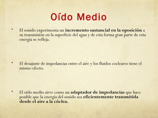 Oído Medio
• El sonido experimenta un incremento sustancial en la oposición a
su transmisión en la superficie del agua y de esta forma gran parte de esta
energía se refleja.
• El desajuste de impedancias entre el aire y los fluidos cocleares tiene el
mismo efecto.
• El oído medio sirve como un adaptador de impedancias que hace
posible que la energía del sonido sea eficientemente transmitida
desde el aire a la cóclea.
 