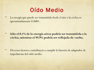 Oído Medio
• La energía que puede ser transmitida desde el aire a la cóclea es
aproximadamente 0.0001.
• Sólo el 0.1% de la energía aérea podría ser transmitida a la
cóclea, mientras el 99.9% podría ser reflejada de vuelta.
• Diversos factores contribuyen a cumplir la función de adaptador de
impedancias del oído medio.
 