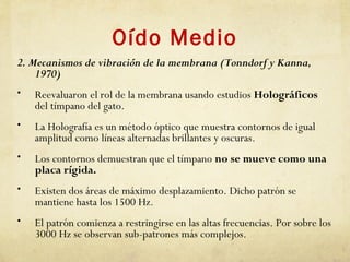 Oído Medio
2. Mecanismos de vibración de la membrana (Tonndorf y Kanna,
1970)
• Reevaluaron el rol de la membrana usando estudios Holográficos
del tímpano del gato.
• La Holografía es un método óptico que muestra contornos de igual
amplitud como líneas alternadas brillantes y oscuras.
• Los contornos demuestran que el tímpano no se mueve como una
placa rígida.
• Existen dos áreas de máximo desplazamiento. Dicho patrón se
mantiene hasta los 1500 Hz.
• El patrón comienza a restringirse en las altas frecuencias. Por sobre los
3000 Hz se observan sub-patrones más complejos.
 