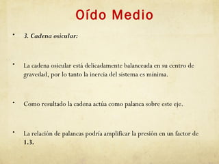 Oído Medio
• 3. Cadena osicular:
• La cadena osicular está delicadamente balanceada en su centro de
gravedad, por lo tanto la inercia del sistema es mínima.
• Como resultado la cadena actúa como palanca sobre este eje.
• La relación de palancas podría amplificar la presión en un factor de
1.3.
 