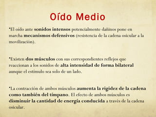 Oído Medio
•El oído ante sonidos intensos potencialmente dañinos pone en
marcha mecanismos defensivos (resistencia de la cadena osicular a la
movilización).
•Existen dos músculos con sus correspondientes reflejos que
reaccionan a los sonidos de alta intensidad de forma bilateral
aunque el estímulo sea solo de un lado.
•La contracción de ambos músculos aumenta la rigidez de la cadena
como también del tímpano. El efecto de ambos músculos es
disminuir la cantidad de energía conducida a través de la cadena
osicular.
 