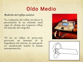 Oído Medio
Medición del reflejo acústico
•La evaluación del reflejo involucra la
presentación de un estimulo tonal
capaz de elicitar una respuesta refleja
del músculo del estapedio.
•Al ser un reflejo de protección
provocará un aumento de la
impedancia del sistema, la cual puede
ser monitoreada usando la misma
instrumentación.
 