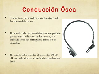 Conducción Ósea
• Transmisión del sonido a la cóclea a través de
los huesos del cráneo.
• Un sonido debe ser lo suficientemente potente
para causar la vibración de los huesos, o el
estímulo debe ser entregado a través de un
vibrador.
• Un sonido debe exceder al menos los 50-60
dB. antes de alcanzar el umbral de conducción
ósea.
 