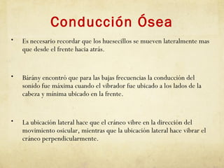Conducción Ósea
• Es necesario recordar que los huesecillos se mueven lateralmente mas
que desde el frente hacia atrás.
• Bárány encontró que para las bajas frecuencias la conducción del
sonido fue máxima cuando el vibrador fue ubicado a los lados de la
cabeza y mínima ubicado en la frente.
• La ubicación lateral hace que el cráneo vibre en la dirección del
movimiento osicular, mientras que la ubicación lateral hace vibrar el
cráneo perpendicularmente.
 