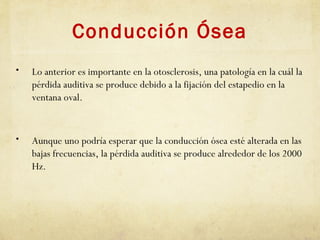 Conducción Ósea
• Lo anterior es importante en la otosclerosis, una patología en la cuál la
pérdida auditiva se produce debido a la fijación del estapedio en la
ventana oval.
• Aunque uno podría esperar que la conducción ósea esté alterada en las
bajas frecuencias, la pérdida auditiva se produce alrededor de los 2000
Hz.
 
