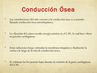 Conducción Ósea
• Las contribuciones del oído externo a la conducción ósea es a menudo
llamada conducción ósea osteotimpánica.
• La vibración del cráneo irradia energía acústica en el CAE, lo cual hace vibrar
su porción cartilaginosa.
• Estas radiaciones luego estimulan la membrana timpánica y finalmente la
cóclea a lo largo de la ruta de conducción aérea.
• Se enfatizan las frecuencias bajas durante la oclusión de la parte cartilaginosa
del CAE.
 