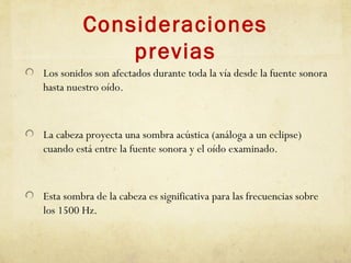 Consideraciones
previas
Los sonidos son afectados durante toda la vía desde la fuente sonora
hasta nuestro oído.
La cabeza proyecta una sombra acústica (análoga a un eclipse)
cuando está entre la fuente sonora y el oído examinado.
Esta sombra de la cabeza es significativa para las frecuencias sobre
los 1500 Hz.
 