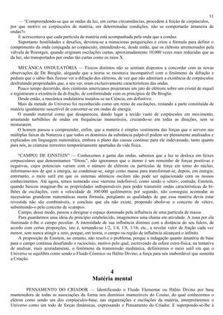 11
    — “Compreendendo-se que as ondas da luz, em certas circunstâncias, procedem à feição de corpúsculos,
por que motivo os corpúsculos de matéria, em determinadas condições, não se comportarão àmaneira de
ondas?»
    E acrescentava que cada partícula de matéria está acompanhada pela onda que a conduz.
    Suportanto hostilidades e desafios, devotou-se a minuciosas perquirições e criou a fórmula para definir o
comprimento da onda conjugada ao corpúsculo, entendendo-se, desde então, que os elétrons arremessados pela
válvula de Roentgen, quando originam oscilações curtas, aproximadamente 10.000 vezes mais reduzidas que as
da luz, são transportados por ondas tão curtas como os raios X.

    MECÂNICA ONDULATÓRIA — Físicos distintos não se sentiam dispostos a concordar com as novas
observações de De Broglie, alegando que a teoria se mostrava incompatível com o fenômeno da difração e
pediam que o sábio lhes fizesse ver a difração dos elétrons, de vez que não admitiam a existência de corpúsculos
desfrutando propriedades que, a seu ver, eram exclusivamente características das ondas.
    Pouco tempo decorrido, dois cientistas americanos projetaram um jato de elétrons sobre um cristal de níquel
e registraram a existência da di-fração, de conformidade com os princípios de De Broglie.
    Desde então, a mecânica ondulatória instalou-se na Ciência, em definitivo.
    Mais da metade do Universo foi reconhecido como um reino de oscilações, restando a parte constituída de
matéria igualmente suscetível de converter-se em ondas de energia.
    O mundo material como que desapareceu, dando lugar a tecido vasto de corpúsculos em movimento,
arrastando turbilhões de ondas em frequências inumeráveis, cruzando-se em todas as direções, sem se
misturarem.
    O homem passou a compreender, enfim, que a matéria é simples vestimenta das forças que o servem nas
múltiplas faixas da Natureza e que todos os domínios da substância palpável podem ser plenamente analisados e
explicados em linguagem matemática, embora o plano das causas continue para ele indevassado, tanto quanto
para nós, as criaturas terrestres temporàriamente apartadas da vida física.

    “CAMPO1 DE EINSTEIN” — Conhecemos a gama das ondas, sabemos que a luz se desloca em feixes
corpusculares que denominamos “fótons”, não ignoramos que o átomo é um remoinho de forças positivas e
negativas, cujos potenciais variam com o número de elétrons ou partículas de força em torno do núcleo,
informarno-nos de que a energia, ao condensar-se, surge como massa para transformar-se, depois, em energia;
entretanto, o meio sutil em que os sistemas atômicos oscilam não pode ser eqüacionado com os nossos
conhecimentos. Até agora, temos nomeado esse «terreno indefinível, como sendo o «éter»; contudo, Einstein,
quando buscou imaginar-lhe as propriedades indispensáveis para poder transmitir ondas características de bi-
lhões de oscilações, com a velocidade de 300.000 quilômetros por segundo, não conseguiu acomodar as
necessárias grandezas matemáticas numa fórmula, porqüanto as qualidades de que essa matéria devia estar
revestida não são combináveis, e concluiu que ela não existe, propondo abolir-se o conceito de «éter»,
substituindo-o pelo conceito de «campo».
    Campo, desse modo, passou a designar o espaço dominado pela influência de uma partícula de massa.
    Para guardarmos uma ideia do princípio estabelecido, imaginemos uma chama em atividade. A zona por ela
iluminada é-lhe o campo peculiar. A intensidade de sua influência diminui com a distância do seu fulcro, de
acordo com certas proporções, isto é, tornando-se 1/2, 1/4, 1/8, 1/16, etc., a revelar valor de fração cada vez
menor, sem nunca atingir a zero, porque, em teoria, o campo ou região de influência alcançará o infinito.
    A proposição de Einstein, no entanto, não resolve o problema, porque a indagação quanto àmatéria de base
para o campo continua desafiando o raciocínio, motivo pelo qual, escrevendo da esfera extra-fisica, na tentativa
de analisar, mais acuradamente, o fenômeno da transmissão mediúnica, definiremos o meio sutil em que o
Universo se equilibra como sendo o Fluido Cósmico ou Hálito Divino, a força para nós inabordável que sustenta
a Criação.

                                                   4
                                             Matéria mental
         PENSAMENTO DO CRIADOR — Identificando o Fluido Elementar ou Hálito Divino por base
mantenedora de todas as associações da forma nos domínios inumeráveis do Cosmo, do qual conhecemos o
elétron como sendo um dos corpúsculos-base, nas organizações e oscilações da matéria, interpretaremos o
Universo como um todo de forças dinâmicas, expressando o Pensamento do Criador. E superpondo-se-lhe à
 