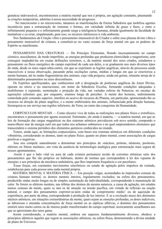 12
grandeza indevassável, encontraremos a matéria mental que nos é própria, em agitação constante, plasmando
as criações temporárias, adstritas à nossa necessidade de progresso.
       No macrocosmo e no microcosmo, tateamos as manifestações da Eterna Sabedoria que mobiliza agentes
incontáveis para a estruturação de sistemas e formas, em variedade infinita de graus e fases, e entre o
infinitamente pequeno e o infinitamente grande surge a inteligencia humana, dotada igualmente da faculdade de
mentalizar e co-criar, empalmando, para isso, os recursos intrínsecos à vida ambiente.
     Nos fundamentos da Criação vibra o pensamento imensurável do Criador e sobre esse plasma divino vibra o
pensamento mensurável da criatura, a constituir-se no vasto oceano de força mental em que os poderes do
Espírito se manifestam.

    PENSAMENTO DAS CRIATURAS — Do Princípio Elementar, fluindo incessantemente no campo
cósmico, auscultamos, de modo imperfeito, as energias profundas que produzem eletricidade e magnetismo, sem
conseguir enqüadrá-las em exatas definições terrestres, e, da matéria mental dos seres criados, estudamos o
pensamento ou fluxo energético do campo espiritual de cada um deles, a se graduarem nos mais diversos tipos
de onda, desde os raios super-ultra-curtos, em que se exprimem as legiões angélicas, através de processos ainda
inacessíveis à nossa observação, passando pelas oscilações curtas, médias e longas em que se exterioriza a
mente humana, até às ondas fragmentárias dos animais, cuja vida psíquica, ainda em germe, sômente arroja de si
determinados pensamentos ou raios descontínuos.
    Os Espíritos aperfeiçoados, que conhecemos sob a designação de potências angélicas do Amor Divino,
operam no micro e no macrocosmo, em nome da Sabedoria Excelsa, formando condições adequadas e
multiformes à expansão, sustentação e projeção da vida, nas variadas esferas da Natureza, no encalço de
aquisições celestiais que, por enquanto, estamos longe de perceber. A mente dos homens, indiretamente
controlada pelo comando superior, interfere no acervo de recursos do Planeta, em particular, aprimorando-lhe os
recursos na direção do plano angélico, e a mente embrionária dos animais, influenciada pela direção humana,
hierarquiza-se em serviço nas regiões inferiores, da Terra, no rumo das conquistas da Humanidade.

     CORPÚSCULOS MENTAIS — Como alicerce vivo de todas as realizações nos planos físico e extrafísico,
encontramos o pensamento por agente essencial. Entretanto, ele ainda é matéria, — a matéria mental, em que as
leis de formação das cargas magnéticas ou dos sistemas atômicos prevalecem sob novo sentido, compondo o
maravilhoso mar de energia sutil em que todos nos achamos submersos e no qual surpreendemos elementos que
transcendem o sistema periódico dos elementos químicos conhecidos no mundo.
     Temos, ainda aqui, as formações corpusculares, com bases nos sistemas atômicos em diferentes condições
vibratórias, considerando os átomos, tanto no plano físico, quanto no plano mental, como associações de cargas
positivas e negativas.
     Isso nos compele naturalmente a denominar tais princípios de «núcleos, prótons, nêutrons, posítrons,
elétrons ou fótons mentais», em vista da ausência de terminologia analógica para estruturação mais segura de
nossos apontamentos.
     Assim é que o halo vital ou aura de cada criatura permanece tecido de correntes atômicas sutis dos
pensamentos que lhe são próprios ou habituais, dentro de normas que correspondem à lei dos «quanta de
energia» e aos princípios da mecânica ondulatória, que lhes imprimem frequência e cor peculiares.
     Essas forças, em constantes movimentos sincrônicos ou estado de agitação pelos impulsos da vontade,
estabelecem para cada pessoa uma onda mental própria.
     MATÉRIA MENTAL E MATÉRIA FÍSICA — Em posição vulgar, acomodados às impressões comuns da
criatura humana normal, os átomos mentais inteiros, regularmente excitados, na esfera dos pensamentos,
produzirão ondas muito longas ou de simples sustentação da individualidade, correspondendo à manutenção de
calor. Se forem os elétrons mentais, nas órbitas dos átomos da mesma natureza, a causa da agitação, em estados
menos comuns da mente, quais se iam os de atenção ou tensão pacífica, em virtude de reflexão ou oração
natural, o campo dos pensamentos exprimir-se-áem ondas de comprimento médio’ ou de aquisição de
experiência, por parte da alma, correspondendo à produção de luz interior. E se a excitação nasce dos diminutos
núcleos atômicos, em situações extraordinárias da mente, quais sejam as emoções profundas, as dores indizíveis,
as laboriosas e aturadas concentrações de força mental ou as súplicas aflitivas, o domínio dos pensamentos
emitirá raios muito curtos ou de imenso poder transformador do campo espiritual, teoricamente semelhantes aos
que se aproximam dos raios gama.
     Assim considerando, a matéria mental, embora em aspectos fundamentalmente diversos, obedece a
princípios idênticos àqueles que regem as associações atômicas, na esfera física, demonstrando a divina unidade
de plano do Universo.
 