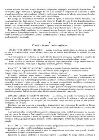 15
os efeitos diversos, tais como o efeito piezelétrico, vulgarmente empregado na construção de microfones e
alto-falantes, peças destinadas à reprodução do som e ao controle de frequência na radiotecnia; o efeito
termoelétrico, utilizado na formação dos pirômetros elétricos que facultam a aferição das temperaturas elevadas,
e o efeito fotoelétrico, aproveitado em várias espécies de medidores.
     Em analogia de circunstâncias, assinalamos, em todos os lugares, os mananciais de força mediúnica, a se
expressarem por mais fraco teor nos processos não ostensivos de ação, do ponto de vista da evidência pública,
pelos quais servidores abnegados do bem conseguem a restauração moral desse ou daquele companheiro
rebelde, a cura de certo número de almas doentes, a repetição de avisos edificantes, a assistência especializada a
múltiplos tipos de sofrimento, ou a condução enobrecedora do grupo familiar a que se devotam.
     Em todas as atividades mediúnicas, porém, nas quais a mente demande a construção do bem, sejam elas de
grande porte ou de singela apresentação, a importância do trabalho a realizar e a luz da Vida Superior são
sempre as mesmas, possibilitando ao Espírito a faculdade de falar ao Espírito na obra incessante de
aperfeiçoamento e sublimação.

                                                     6
                                  Circuito elétrico e circuito mediúnico

      CONCEITO DE CIRCUITO ELÉTRICO — Indica o conceito de circuito elétrico a extensão do condutor
em que se movimenta uma corrente elétrica, sempre que se sustente uma diferença de potencial em seus
extremos.
      O circuito encerra um condutor de ida e outro de volta da corrente, abrangendo o gerador e os aparelhos de
utilização, a englobarem os serviços de geração, transmissão, transformação e distribuição da energia.
       Para a execução de semelhantes atividades, as máquinas respectivas guardam consigo recursos especiais,
em circuitos elementares, como sejam os de geração e manobra, proteção e medida.

    CONCEITO DE CIRCUITO MEDIÜNICO - Aplica-se o conceito de circuito mediúnico à extensão do
campo de integração magnética em que circula uma corrente mental, sempre que se mantenha a sintonia
psíquica entre os seus extremos ou, mais prôpriamente, o emissor e o receptor.
    O circuito mediúnico, dessa maneira, expressa uma “vontade-apelo” e uma “vontade-resposta”,
respectivamente, no trajeto ida e volta, definindo o comando da entidade comunicante e a concordância do
médium, fenômeno esse exatamente aplicável tanto à esfera dos Espíritos desencarnados, quanto à dos Espíritos
encarnados, porqüanto exprime conjugação natural ou provocada nos domínios da inteligência, totalizando os
serviços de associação, assimilação, transformação e transmissão da energia mental.
    Para a realização dessas atividades, o emissor e o receptor guardam consigo possibilidades particulares nos
recursos do cérebro, em cuja intimidade se processam circuitos elementares do campo nervoso, atendendo a
trabalhos espontâneos do Espírito, como sejam, ideação, seleção, auto-crítica e expressão.

     CIRCUITO ABERTO E CIRCUITO FECHADO — A corrente, em sentido convencional, no circuito
elétrico, é expedida do pólo positivo do gerador, circula nos aparelhos de utilização e volta ao gerador,
alcançando-lhe o pólo negativo, do qual passa, por intermédio do campo interno do gerador, ao pólo positivo,
prosseguindo em seu curso.
     Entretanto, para que a corrente se mantenha, é imprescindível que o interruptor de manobra se demore
ligado ou, mais claramente, que o circuito esteja fechado, de vez que em regime de circuito aberto a corrente não
circula.
     A corrente mental no circuito mediúnico equilibra-se igualmente entre a entidade comunicante e o médium,
mas, para que se lhe alimente o fluxo energético em circulação, é indispensável que o pensamento constante de
aceitação ou adesão do médium se mostre em equilíbrio ou, mais exatamente, é preciso que o circuito mediúnico
permaneça fechado, porque em regime de circuito aberto ou desatenção a corrente de associação mental não se
articula.

    RESISTÉNCIA — Todo circuito elétrico se evidencia por peculiaridades distintas, chamadas “constantes”
ou «parâmetros», a saber: resistência, indutância e capacitância.
    Resistência é a propriedade que assinala o gasto de energia elétrica no circuito, como provisão de calor,
correspondendo à despesa de atrito em mecânica.
    Igualmente no circuito mediúnico, a resistência significa a dissipação de energia mental, destinada à
 