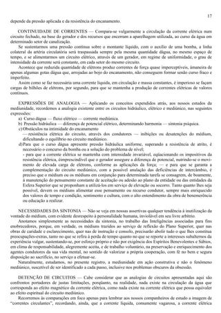 17
depende da pressão aplicada e da resistência do encanamento.

    CONTINUIDADE DE CORRENTES — Compara-se vulgarmente a circulação da corrente elétrica num
circuito fechado, na base do gerador e dos recursos que encerram a aparelhagem utilizada, ao curso da água em
determinado setor de canalização.
     Se sustentarmos uma pressão contínua sobre o montante líquido, com o auxílio de uma bomba, a linha
colateral da artéria circulatória será traspassada sempre pela mesma quantidade dágua, no mesmo espaço de
tempo, e se alimentarmos um circuito elétrico, através de um gerador, em regime de uniformidade, o grau de
intensidade da corrente será constante, em cada setor do mesmo circuito.
     Acontece que reduzida quantidade de elétrons produz correntes de força quase imperceptíveis, àmaneira de
apenas algumas gotas dágua que, arrojadas ao bojo do encanamento, não conseguem formar senão curso fraco e
imperfeito.
     Assim como se faz necessária uma corrente liquida, em circulação e massa constantes, é imperioso se façam
cargas de bilhões de elétrons, por segundo, para que se mantenha a produção de correntes elétricas de valores
contínuos.

    EXPRESSÕES DE ANALOGIA — Aplicando os conceitos expendidos atrás, aos nossos estudos da
mediunidade, recordemos a analogia existente entre os circuitos hidráulico, elétrico e mediúnico, nas seguintes
expressões:
    a) Curso dágua — fluxo elétrico — corrente mediúnica.
    b) Pressão hidráulica — diferença de potencial elétrico, determinando harmonia — sintonia psíquica.
    c) Obstáculos na intimidade do encanamento
       — resistência elétrica do circuito, através dos condutores — inibições ou desatenções do médium,
       dificultando o equilíbrio no circuito mediúnico.
    d)Para que o curso dágua apresente pressão hidráulica uniforme, superando a resistência de atrito, é
       necessário o concurso da bomba ou a solução do problema de nível;
       - para que a corrente elétrica se mantenha com intensidade invariável, eqüacionando os impositivos da
       resistência elétrica, éimprescindível que o gerador assegure a diferença de potencial, nutrindo-se o movi-
       mento de elevada carga de elétrons, conforme as aplicações da força; — e para que se garanta a
       complementação do circuito mediúnico, com a possível anulação das deficiências de intercâmbio, é
       preciso que o médium ou os médiuns em conjunção para determinada tarefa se consagrem, de boamente,
       à manutenção do pensamento constante de aceitação ou adesão ao plano da entidade ou das entidades da
       Esfera Superior que se proponham a utilizá-los em serviço de elevação ou socorro. Tanto quanto lhes seja
       possível, devem os médiuns alimentar esse pensamento ou recurso condutor, sempre mais enriquecido
       dos valores de tempo e condição, sentimento e cultura, com o alto entendimento da obra de benemerência
       ou educação a realizar.

    NECESSIDADES DA SINTONIA — Não se veja em nossas assertivas qualquer tendência à inutilização da
vontade do médium, com evidente desrespeito à personalidade humana, inviolável em seu livre arbítrio.
    Anotamos simplesmente as necessidades da sintonia, no trabalho das Inteligências associadas para fins
enobrecedores, porque, em verdade, os médiuns trazidos ao serviço de reflexão do Plano Superior, quer nas
obras de caridade e esclarecimento, quer nas de instrução e consolo, precisarão abolir tudo o que lhes constitua
preocupações-extras, tanto no que se refira à perda de tempo quanto no que se reporte a interesses subalternos da
experiência vulgar, sustentando-se, por esforço próprio e não por exigência dos Espíritos Benevolentes e Sábios,
em clima de responsabilidade, alegremente aceita, e de trabalho voluntário, na preservação e enriquecimento dos
agentes condutores da sua vida mental, no sentido de valorizar a própria cooperação, com fé no bem e segura
disposição ao sacrifício, no serviço a efetuar-se.
    Naturalmente, estudamos, no presente registro, a mediunidade em ação construtiva e não o fenômeno
mediúnico, suscetível de ser identificado a cada passo, inclusive nos problemas obscuros da obsessão.

    DETENÇÃO DE CIRCUITOS — Cabe considerar que as analogias de circuitos apresentadas aqui são
confrontos portadores de justas limitações, porqüanto, na realidade, nada existe na circulação da água que
corresponda ao efeito magnético da corrente elétrica, como nada existe na corrente elétrica que possa equivaler
ao efeito espiritual do circuito mediúnico.
    Recorremos às comparações em foco apenas para lembrar aos nossos companheiros de estudo a imagem de
“correntes circulantes”, recordando, ainda, que a corrente líquida, comumente vagarosa, a corrente elétrica
 