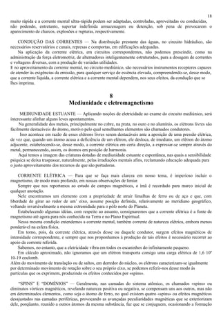 18
muito rápida e a corrente mental ultra-rápida podem ser adaptadas, controladas, aproveitadas ou conduzidas,
não podendo, entretanto, suportar indefinida armazenagem ou detenção, sob pena de provocarem o
aparecimento de charcos, explosões e rupturas, respectivamente.

    CONDUÇÃO DAS CORRENTES — Na distribuição prestante das águas, no circuito hidráulico, são
necessários reservatórios e canais, represas e comportas, em edificações adequadas.
    Na aplicação da corrente elétrica, em circuitos correspondentes, não podemos prescindir, como na
administração da força eletromotriz, de alternadores inteligentemente estruturados, para a dosagem de correntes
e voltagens diversas, com a produção de variadas utilidades.
E no aproveitamento da corrente mental, no circuito mediúnico, são necessários instrumentos receptores capazes
de atender às exigências da emissão, para qualquer serviço de essência elevada, compreendendo-se, desse modo,
que a corrente líquida, a corrente elétrica e a corrente mental dependem, nos seus efeitos, da condução que se
lhes imprima.

                                               8
                                Mediunidade e eletromagnetismo
      MEDIUNIDADE ESTUANTE — Aplicando noções de eletricidade ao exame do circuito mediúnico, será
interessante alinhar alguns leves apontamentos.
     Na generalidade dos metais, principalmente no cobre, na prata, no ouro e no alumínio, os elétrons livres são
fàcilmente destacáveis do átomo, motivo pelo qual semelhantes elementos são chamados condutores.
      Isso acontece em razão de esses elétrons livres serem destacáveis ante a aposição de uma pressão elétrica,
de vez que, quando um átomo acusa a deficiência de um elétron, ele desloca, de imediato, um elétron do átomo
adjacente, estabelecendo-se, desse modo, a corrente elétrica em certa direção, a expressar-se sempre através do
metal, permanecendo, assim, os átomos em posição de harmonia.
     Aqui temos a imagem das criaturas dotadas de mediunidade estuante e espontânea, nas quais a sensibilidade
psíquica se deixa traspassar, naturalmente, pelas irradiações mentais afins, reclamando educação adequada para
o justo aproveitamento dos recursos de que são portadoras.

    CORRENTE ELÉTRICA — Para que se faça mais clareza em nosso tema, é imperioso incluir o
magnetismo, de modo mais profundo, em nossas observações de limiar.
    Sempre que nos reportamos ao estudo de campos magnéticos, o ímã é recordado para marco inicial de
qualquer anotação.
    Nele encontramos um elemento com a propriedade de atrair limalhas de ferro ou de aço e que, com
liberdade de girar ao redor de um’ eixo, assume posição definida, relativamente ao meridiano geográfico,
voltando invariàvelmente a mesma extremidade para o pólo norte do Planeta.
    Estabelecendo algumas idéias, com respeito ao assunto, consignaremos que a corrente elétrica é a fonte de
magnetismo até agora para nós conhecida na Terra e no Plano Espiritual.
    Nessa mesma condição entendemos a corrente mental, também corrente de natureza elétrica, embora menos
ponderável na esfera física.
    Em torno, pois, da corrente elétrica, através desse ou daquele condutor, surgem efeitos magnéticos de
intensidade correspondente, e sempre que nos proponhamos à produção de tais efeitos é necessário recorrer ao
apoio da corrente referida.
    Sabemos, no entanto, que a eletricidade vibra em todos os escaninhos do infinitamente pequeno.
    Em cálculo aproximado, não ignoramos que um elétron transporta consigo uma carga elétrica de 1,6 10º
10-19 coulomb.
Além do movimento de translação ou de saltos, em derredor do núcleo, os elétrons caracterizam-se igualmente
por determinado movimento de rotação sobre o seu próprio eixo, se podemos referir-nos desse modo às
partículas que os exprimem, produzindo os efeitos conhecidos por «spins».

     “SPINS” E “DOMÍNIOS” — Geralmente, nas camadas do sistema atômico, os chamados «spins» ou
diminutos vórtices magnéticos, revelando natureza positiva ou negativa, se compensam uns aos outros, mas não
em determinados elementos, como seja o átomo de ferro, no qual existem quatro «spins» ou efeitos magnéticos
desajustados nas camadas periféricas, provocando as avançadas peculiaridades magnéticas que se exteriorizam
dele, porqüanto, reunido a outros átomos da mesma substância, faz que se conjuguem, ocasionando a formação
 