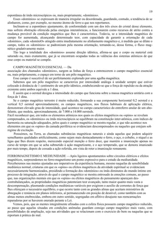19
espontânea de ímãs microscópicos ou, mais propriamente, «domínios».
     Esses «domínios» se expressam de maneira irregular ou desordenada, guardando, contudo, a tendência de se
alinharem, como, por exemplo, no mesmo átomo de ferro a que nos reportamos.
     Inclinam-se a espontâneo ajustamento, de conformidade com um dos três eixos do cristal desse elemento,
mas sofrem obstrução oferecida pelas energias interatômicas, a funcionarem como recursos de atrito contra a
mudança provável da condição magnética que lhes é característica. Todavia, se a intensidade magnética do
campo for aumentada, alcançando determinado teor, com capacidade de garantir a orientação de cada
«domínio», cada «domíniO» atingido entra imediatamente no alinhamento magnético e, à medida que se dilate o
campo, todos os «domínios» se padronizam pela mesma orientação, tornando-se, dessa forma, o fluxo mag-
nético gradativamente maior.
     Tão logo a totalidade dos «domínios» assume direção idêntica, afirma-se que o corpo ou material está
saturado ou, mais exatamente, que já se encontram ocupadas todas as valências dos sistemas atômicos de que
esse corpo ou material se compõe.

     CAMPO MAGNÉTICO ESSENCIAL — Da
associação dos chamados «domínios», surgem as linhas de força a entretecerem o campo magnético essencial
ou, mais prôpriamente, o espaço em torno de um pólo magnético.
     Esse campo é suscetível de ser perfeitamente explorado por uma agulha magnética.
     Sabemos que um pólo magnético se caracteriza por intensidade análoga à unidade sempre que estiver
colocado à distância de 1 centímetro de um pólo idêntico, estabelecendo-se que a força de repulsão ou da atração
existente entre ambos equivale a 1 dina.
     É assim que o oersted designa a intensidade do campo que funciona sobre a massa magnética unitária com a
força de 1 dina.
     Se o campo magnético terrestre é muito reduzido, formando a sua componente horizontal 0,2 oersted e a
vertical 0,5 oersted aproximadamente, os campos magnéticos, nos fluxos habituais de aplicação elétrica,
demonstram elevado grau de intensidade, qual acontece no campo característico do entreferro anular de um alto-
falante, que medeia, aproximadamente, de 7.000 a 14.000 oersteds.
Fácil reconhecer que, em todos os elementos atômicos nos quais os efeitos magnéticos ou «spins» se revelam
compensados, os «domínios» ou ímãs microscópicos se equilibram na constituição inter-atômica, com índices de
harmonia ou saturação adequados, pelos quais o campo magnético se mostra regular, o que não acontece nos
elementos em que os «spins» da camada periférica se evidenciam descompensados ou naqueles que estejam sob
regime de excitação.
     Possuímos, na Terra, as chamadas substâncias magnéticas naturais e ainda aquelas que podem adquirir
semelhantes qualidades artificialmente, como sejam mais destacadamente o ferro, o aço, o cobalto, o níquel e as
ligas que lhes dizem respeito, merecendo especial menção o ferro doce, que mantém a imanização apenas no
curso de tempo em que se acha submetido à ação magnetizante, e o aço temperado, que se demora imanizado
por mais tempo, depois de cessada a ação referida, em vista de reter a imanização remanente.

FERROMAGNETISMO E MEDIUNIDADE —Após ligeiros apontamentos sobre circuitos elétricos e efeitos
magnéticos, surpreendemos no ferro-magnetismo um ponto expressivo para o estudo da mediunidade.
Perceberemos nas mentes ajustadas aos imperativos da experiência humana, mesmo naquelas de sensibilidade
mediúnica normal, criaturas em que os «spins» ou efeitos magnéticos da atividade espiritual se evidenciam
necessàriamente harmonizados, presidindo a formação dos «domínios» ou ímãs diminutos do mundo íntimo em
processo de integração, através do qual o campo magnético se mostra entrosado às emoções comuns, ao passo
que, nas organizações mentais em que os «spins» ou efeitos magnéticos do pensamento apareçam des-
contrabalançados, as propriedades magnéticas patenteiam teor avançado, tanto maior quanto mais vasta a
descompensação, plasmando condições mediúnicas variáveis por exigirem o auxílio de correntes de força que
lhes ofereçam o necessário equilíbrio, o que ocorre tanto com as grandes almas que aceitam ministérios de
abnegação e renúncia em planos inferiores, aí permanecendo em posição de desnível, como também com as
almas menos enobrecidas, embora em outro sentido, segregadas em aflitivo desajuste nas reencarnações
reparadoras por se haverem onerado perante a Lei.
    Vemos, pois, que as mentes integralmente afinadas com a esfera física possuem campo magnético reduzido,
ao passo que aquelas situadas em condições anômalas guardam consigo campo magnético mais vasto, com
possibilidades de ampliação, seja nas atividades que se relacionam com o exercicio do bem ou naquelas que se
reportam à prática do mal.
 