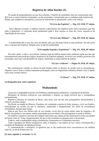 2
                                   Registros de Allan Kardec (1)
     No estado de desprendimento em que fica colocado, o Espírito do sonâmbulo entra em comunicação mais
fácil com os outros Espíritos encarnados, ou não encarnados, comunicação que se estabelece pelo contacto dos
fluidos, que compõem os perispíritos e servem de transmissão ao pensamento, como o fio elétrico.

                                                        “O Livro dos Espíritos” — Pág. 233. FEB, 27ª edição.

     Salvo algumas exceções, o médium exprime o pensamento dos Espíritos pelos meios mecânicos que lhes
estão à disposição e a expressão desse pensamento pode e deve mesmo, as mais das vezes, ressentir-se da
imperfeição de tais meios.

                                                        “O Livro dos Médiuns” — Pág. 229. FEB, 26ª edição.

    A mediunidade não é uma arte, nem um talento, pelo que não pode tornar-se uma profissão. Ela não existe
sem o concurso dos Espíritos; faltando estes, já não há mediunidade.

                                           “O Evangelho Segundo o Espiritismo” — Pág. 311. FEB, 48ª edição.

    Por toda a parte, a vida e o movimento: nenhum canto do Infinito despovoado, nenhuma região que não seja
incessantemente percorrida por legiões inumeráveis de Espíritos radiantes, invisíveis aos sentidos grosseiros dos
encarnados, mas cuja vista deslumbra de alegria e admiração as almas libertas da matéria.

                                                          “O Céu e o Inferno” — Página 34. FEB, 18ª edição.

   São extremamente variados os efeitos da ação fluídica sobre os doentes, de acordo com as circunstâncias.
Algumas vezes é lenta e reclama tratamento prolongado, como no magnetismo ordinário; doutras vezes é rápida,
como uma corrente elétrica.

                                                                     “A Gênese” — Pág. 279. FEB, 13ª edição.

(1) Designados pelo Autor espiritual.

                                                Mediunidade
     Acena-nos a antigüidade terrestre com brilhantes manifestações mediúnicas, a repontarem da História.
     Discípulos de Sócrates referem-se, com admiração e respeito, ao amigo invisível que o acompanhava
constantemente.
     Reporta-se Plutarco ao encontro de Bruto, certa noite, com um dos seus perseguidores desencarnados, a
visitá-lo, em pleno campo.
     Em Roma, no templo de Minerva, Pausânias, ali condenado a morrer de fome, passou a viver, em Espírito,
monoideizado na revolta em que se alucinava, aparecendo e desaparecendo aos olhos de circunstantes
assombrados, durante largo tempo.
     Sabe-se que Nero, nos últimos dias de seu reinado, viu-se fora do corpo carnal, junto de Agripina e de
Otávia, sua genitora e sua esposa, ambas assassinadas por sua ordem, a lhe pressagiarem a queda no abismo.
     Os Espíritos vingativos em torno de Calígula eram tantos que, depois de lhe enterrarem os restos nos jardins
de Lâmia, eram ali ‘vistos, frequentemente, até que se lhe exumaram os despojos para a incineração.
     Todavia, onde a mediunidade atinge culminâncias é justamente no Cristianismo nascituro.
     Toda a passagem do Mestre inesquecível, entre os homens, é um cântico de luz e amor, externando-lhe a
condição de Medianeiro da Sabedoria Divina.
     E, continuando-lhe o ministério, os apóstolos que se lhe mantiveram leais converteram-se em médiuns
notáveis, no dia de Pentecostes (2),

(2) Atos, capítulo 2, versículos 1 a 13.
 
