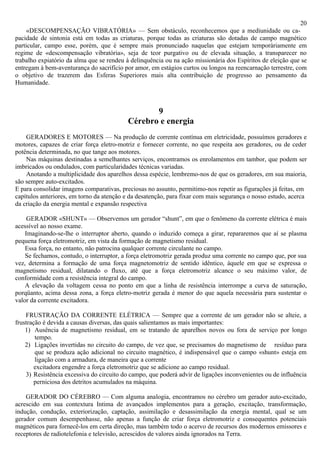20
     «DESCOMPENSAÇÃO VIBRATÓRIA» — Sem obstáculo, reconhecemos que a mediunidade ou ca-
pacidade de sintonia está em todas as criaturas, porque todas as criaturas são dotadas de campo magnético
particular, campo esse, porém, que é sempre mais pronunciado naquelas que estejam temporàriamente em
regime de «descompensação vibratória», seja de teor purgativo ou de elevada situação, a transparecer no
trabalho expiatório da alma que se rendeu à delinquência ou na ação missionária dos Espíritos de eleição que se
entregam à bem-aventurança do sacrifício por amor, em estágios curtos ou longos na reencarnação terrestre, com
o objetivo de trazerem das Esferas Superiores mais alta contribuição de progresso ao pensamento da
Humanidade.



                                                 9
                                          Cérebro e energia
    GERADORES E MOTORES — Na produção de corrente contínua em eletricidade, possuímos geradores e
motores, capazes de criar força eletro-motriz e fornecer corrente, no que respeita aos geradores, ou de ceder
potência determinada, no que tange aos motores.
    Nas máquinas destinadas a semelhantes serviços, encontramos os enrolamentos em tambor, que podem ser
imbricados ou ondulados, com particularidades técnicas variadas.
    Anotando a multiplicidade dos aparelhos dessa espécie, lembremo-nos de que os geradores, em sua maioria,
são sempre auto-excitados.
E para consolidar imagens comparativas, preciosas no assunto, permitimo-nos repetir as figurações já feitas, em
capítulos anteriores, em torno da atenção e da desatenção, para fixar com mais segurança o nosso estudo, acerca
da criação da energia mental e expansão respectiva

     GERADOR «SHUNT» — Observemos um gerador “shunt”, em que o fenômeno da corrente elétrica é mais
acessível ao nosso exame.
    Imaginando-se-lhe o interruptor aberto, quando o induzido começa a girar, repararemos que aí se plasma
pequena força eletromotriz, em vista da formação de magnetismo residual.
    Essa força, no entanto, não patrocina qualquer corrente circulante no campo.
    Se fechamos, contudo, o interruptor, a força eletromotriz gerada produz uma corrente no campo que, por sua
vez, determina a formação de uma força magnetomotriz de sentido idêntico, àquele em que se expressa o
magnetismo residual, dilatando o fluxo, até que a força eletromotriz alcance o seu máximo valor, de
conformidade com a resistência integral do campo.
    A elevação da voltagem cessa no ponto em que a linha de resistência interrompe a curva de saturação,
porqüanto, acima dessa zona, a força eletro-motriz gerada é menor do que aquela necessária para sustentar o
valor da corrente excitadora.

    FRUSTRAÇÃO DA CORRENTE ELÉTRICA — Sempre que a corrente de um gerador não se alteie, a
frustração é devida a causas diversas, das quais salientamos as mais importantes:
    1) Ausência de magnetismo residual, em se tratando de aparelhos novos ou fora de serviço por longo
        tempo.
    2) Ligações invertidas no circuito do campo, de vez que, se precisamos do magnetismo de resíduo para
        que se produza ação adicional no circuito magnético, é indispensável que o campo «shunt» esteja em
        ligação com a armadura, de maneira que a corrente
        excitadora engendre a força eletromotriz que se adicione ao campo residual.
    3) Resistência excessiva do circuito do campo, que poderá advir de ligações inconvenientes ou de influência
        perniciosa dos detritos acumulados na máquina.

    GERADOR DO CÉREBRO — Com alguma analogia, encontramos no cérebro um gerador auto-excitado,
acrescido em sua contextura Intima de avançados implementos para a geração, excitação, transformação,
indução, condução, exteriorização, captação, assimilação e desassimilação da energia mental, qual se um
gerador comum desempenhasse, não apenas a função de criar força eletromotriz e consequentes potenciais
magnéticos para fornecê-los em certa direção, mas também todo o acervo de recursos dos modernos emissores e
receptores de radiotelefonia e televisão, acrescidos de valores ainda ignorados na Terra.
 
