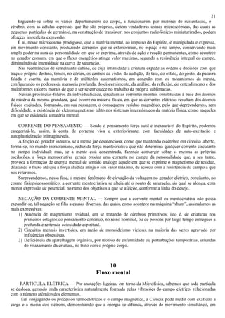 21
     Erguendo-se sobre os vários departamentos do corpo, a funcionarem por motores de sustentação, o
cérebro, com as células especiais que lhe são próprias, detém verdadeiras usinas microscópicas, das quais as
pequenas partículas de germânio, na construção do transistor, nos conjuntos radiofônicos miniaturizados, podem
oferecer imperfeita expressão.
     É aí, nesse microcosmo prodigioso, que a matéria mental, ao impulso do Espírito, é manipulada e expressa,
em movimento constante, produzindo correntes que se exteriorizam, no espaço e no tempo, conservando mais
amplo poder na aura da personalidade em que se exprime, através de ação e reação permanentes, como acontece
no gerador comum, em que o fluxo energético atinge valor máximo, segundo a resistência integral do campo,
diminuindo de intensidade na curva de saturação.
     Nas reentrâncias de semelhante cabine, de cuja intimidade a criatura expede as ordens e decisões com que
traça o próprio destino, temos, no córtex, os centros da visão, da audição, do tato, do olfato, do gosto, da palavra
falada e escrita, da memória e de múltiplos automatismos, em conexão com os mecanismos da mente,
configurando os poderes da memória profunda, do discernimento, da análise, da reflexão, do entendimento e dos
multiformes valores morais de que o ser se enriquece no trabalho da própria sublimação.
     Nessas províncias-fuleros da individualidade, circulam as correntes mentais constituídas à base dos átomos
de matéria da mesma grandeza, qual ocorre na matéria física, em que as correntes elétricas resultam dos átomos
físicos excitados, formando, em sua passagem, o consequente resíduo magnético, pelo que depreendemos, sem
dificuldade, a existência do eletromagnetismo tahto nos sistemas interatômicos da matéria física, como naqueles
em que se evidencia a matéria mental.

     CORRENTE DO PENSAMENTO — Sendo o pensamento força sutil e inexaurível do Espírito, podemos
categorizá-lo, assim, à conta de corrente viva e exteriorizante, com faculdades de auto-excitacão e
autoplasticização inimagináveis.
     À feição do gerador «shunt», se a mente jaz desatenciosa, como que mantendo o cérebro em circuito .aberto,
forma-se, no mundo intracraniano, reduzida força mentocriativa que não determina qualquer corrente circulante
no campo individual: mas, se a mente está concentrada, fazendo convergir sobre si mesma as próprias
oscilações, a força mentocriativa gerada produz uma corrente no campo da personalidade que, a seu turno,
provoca a formação de energia mental de sentido análogo àquele em que se exprime o magnetismo de resíduo,
dilatando o fluxo até que a força aludida atinja o seu valor máximo, de acordo com a resistência do campo a que
nos referimos.
     Surpreendemos, nessa fase, o mesmo fenômeno de elevação da voltagem no gerador elétrico, porqüanto, no
cosmo fisiopsicossomático, a corrente mentocriativa se alteia até o ponto de saturação, do qual se alonga, com
menor expressão de potencial, no rumo dos objetivos a que se afeiçoe, conforme a linha do desejo.

    NEGAÇÃO DA CORRENTE MENTAL — Sempre que a corrente mental ou mentocriativa não possa
expandir-se, tal negação se filia a causas diversas, das quais, como acontece na máquina “shunt”, assinalamos as
mais expressivas:
    1) Ausência de magnetismo residual, em se tratando de cérebros primitivos, isto é, de criaturas nos
       primeiros estágios do pensamento continuo, no reino hominal, ou de pessoas por largo tempo entregues a
       profunda e reiterada ociosidade espiritual.
    2) Circuitos mentais invertidos, em razão de monoideísmo vicioso, na maioria das vezes agravado por
       influências obsessivas.
    3) Deficiência da aparelhagem orgânica, por motivo de enfermidade ou perturbações temporárias, oriundas
       do relaxamento da criatura, no trato com o próprio corpo.



                                                     10
                                                Fluxo mental
     PARTICULA ELÉTRICA — Por anotações ligeiras, em torno da Microfísica, sabemos que toda partícula
se desloca, gerando onda característica naturalmente formada pelas vibrações do campo elétrico, relacionadas
com o número atômico dos elementos.
     Em conjugando os processos termoelétricos e o campo magnético, a Ciência pode medir com exatidão a
carga e a massa dos elétrons, demonstrando que a energia se difunde, através de movimento simultâneo, em
 