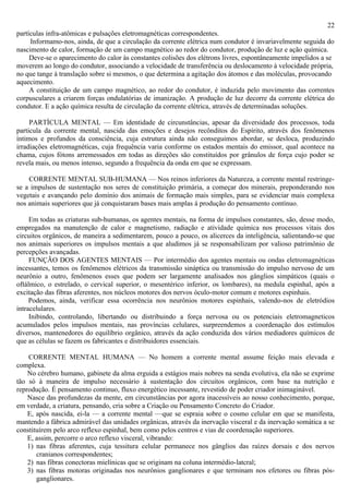 22
partículas infra-atômicas e pulsações eletromagnéticas correspondentes.
     Informamo-nos, ainda, de que a circulação da corrente elétrica num condutor é invariavelmente seguida do
nascimento de calor, formação de um campo magnético ao redor do condutor, produção de luz e ação química.
     Deve-se o aparecimento do calor às constantes colisões dos elétrons livres, espontâneamente impelidos a se
moverem ao longo do condutor, associando a velocidade de transferência ou deslocamento à velocidade própria,
no que tange à translação sobre si mesmos, o que determina a agitação dos átomos e das moléculas, provocando
aquecimento.
     A constituição de um campo magnético, ao redor do condutor, é induzida pelo movimento das correntes
corpusculares a criarem forças ondulatórias de imanização. A produção de luz decorre da corrente elétrica do
condutor. E a ação química resulta de circulação da corrente elétrica, através de determinadas soluções.

     PARTÍCULA MENTAL — Em identidade de circunstâncias, apesar da diversidade dos processos, toda
particula da corrente mental, nascida das emoções e desejos recônditos do Espírito, através dos fenômenos
íntimos e profundos da consciência, cuja estrutura ainda não conseguimos abordar, se desloca, produzindo
irradiações eletromagnéticas, cuja frequência varia conforme os estados mentais do emissor, qual acontece na
chama, cujos fótons arremessados em todas as direções são constituídos por grânulos de força cujo poder se
revela mais, ou menos intenso, segundo a frequência da onda em que se expressam.

    CORRENTE MENTAL SUB-HUMANA — Nos reinos inferiores da Natureza, a corrente mental restringe-
se a impulsos de sustentação nos seres de constituição primária, a começar dos minerais, preponderando nos
vegetais e avançando pelo domínio dos animais de formação mais simples, para se evidenciar mais complexa
nos animais superiores que já conquistaram bases mais amplas à produção do pensamento contínuo.

     Em todas as criaturas sub-humanas, os agentes mentais, na forma de impulsos constantes, são, desse modo,
empregados na manutenção de calor e magnetismo, radiação e atividade química nos processos vitais dos
circuitos orgânicos, de maneira a sedimentarem, pouco a pouco, os alicerces da inteligência, salientando-se que
nos animais superiores os impulsos mentais a que aludimos já se responsabilizam por valioso patrimônio de
percepções avançadas.
     FUNÇÃO DOS AGENTES MENTAIS — Por intermédio dos agentes mentais ou ondas eletromagnéticas
incessantes, temos os fenômenos elétricos da transmissão sináptica ou transmissão do impulso nervoso de um
neurônio a outro, fenômenos esses que podem ser largamente analisados nos gânglios simpáticos (quais o
oftálmico, o estrelado, o cervical superior, o mesentérico inferior, os lombares), na medula espinhal, após a
excitação das fibras aferentes, nos núcleos motores dos nervos óculo-motor comum e motores espinhais.
     Podemos, ainda, verificar essa ocorrência nos neurônios motores espinhais, valendo-nos de eletródios
intracelulares.
     Inibindo, controlando, libertando ou distribuindo a força nervosa ou os potenciais eletromagneticos
acumulados pelos impulsos mentais, nas províncias celulares, surpreendemos a coordenação dos estímulos
diversos, mantenedores do equilíbrio orgânico, através da ação conduzida dos vários mediadores químicos de
que as células se fazem os fabricantes e distribuidores essenciais.

    CORRENTE MENTAL HUMANA — No homem a corrente mental assume feição mais elevada e
complexa.
    No cérebro humano, gabinete da alma erguida a estágios mais nobres na senda evolutiva, ela não se exprime
tão só à maneira de impulso necessário à sustentação dos circuitos orgânicos, com base na nutrição e
reprodução. É pensamento continuo, fluxo energético incessante, revestido de poder criador inimaginável.
    Nasce das profundezas da mente, em circunstâncias por agora inacessíveis ao nosso conhecimento, porque,
em verdade, a criatura, pensando, cria sobre a Criação ou Pensamento Concreto do Criador.
    E, após nascida, ei-la — a corrente mental —que se espraia sobre o cosmo celular em que se manifesta,
mantendo a fábrica admirável das unidades orgânicas, através da inervação visceral e da inervação somática a se
constituírem pelo arco reflexo espinhal, bem como pelos centros e vias de coordenação superiores.
    E, assim, percorre o arco reflexo visceral, vibrando:
    1) nas fibras aferentes, cuja tessitura celular permanece nos gânglios das raízes dorsais e dos nervos
       cranianos correspondentes;
    2) nas fibras conectoras mielínicas que se originam na coluna intermédio-latcral;
    3) nas fibras motoras originadas nos neurônios ganglionares e que terminam nos efetores ou fibras pós-
       ganglionares.
 