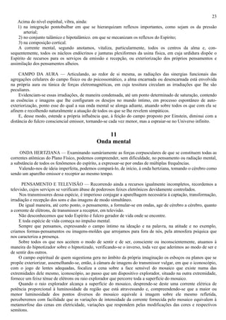 23
    Acima do nível espinhal, vibra, ainda:
    1) na integração pontobulbar em que se hierarquizam reflexos importantes, como sejam os da pressão
       arterial;
    2) no conjunto talâmico e hipotalâmico. em que se mecanizam os reflexos do Espírito;
    3) na composição cortical.
    A corrente mental, segundo anotamos, vitaliza, particularmente, todos os centros da alma e, con-
sequentemente, todos os núcleos endócrinos e junturas plexiformes da usina física, em cuja urdidura dispõe o
Espírito de recursos para os serviços da emissão e recepção, ou exteriorização dos próprios pensamentos e
assimilação dos pensamentos alheios.

     CAMPO DA AURA — Articulando, ao redor de si mesma, as radiações das sinergias funcionais das
agregações celulares do campo físico ou do psicossomático, a alma encarnada ou desencarnada está envolvida
na própria aura ou túnica de forças eletromagnéticas, em cuja tessitura circulam as irradiações que lhe são
peculiares.
     Evidenciam-se essas irradiações, de maneira condensada, até um ponto determinado de saturação, contendo
as essências e imagens que lhe configuram os desejos no mundo íntimo, em processo espontâneo de auto-
exteriorização, ponto esse do qual a sua onda mental se alonga adiante, atuando sobre todos os que com ela se
afinem e recolhendo naturalmente a atuação de todos os que se lhe revelem simpáticos.
     E, desse modo, estende a própria influência que, à feição do campo proposto por Einstein, diminui com a
distância do fulcro consciencial emissor, tornando-se cada vez menor, mas a espraiar-se no Universo infinito.

                                                 11
                                             Onda mental
     ONDA HERTZIANA — Examinando sumàriamente as forças corpusculares de que se constituem todas as
correntes atômicas do Plano Físico, podemos compreender, sem dificuldade, no pensamento ou radiação mental,
a substância de todos os fenômenos do espírito, a expressar-se por ondas de múltiplas frequências.
    Valendo-nos de ideia imperfeita, podemos compará-lo, de início, à onda hertziana, tomando o cérebro como
sendo um aparelho emissor e receptor ao mesmo tempo.

      PENSAMENTO E TELEVISÃO — Recorrendo ainda a recursos igualmente incompletos, recordemos a
televisão, cujos serviços se verificam àbase de poderosos feixes eletrônicos devidamente controlados.
     Nos transmissores dessa espécie, é imperioso conjugar a aparelhagem necessária à captação, transformação,
irradiação e recepção dos sons e das imagens de modo simultâneo.
     De igual maneira, até certo ponto, o pensamento, a formular-se em ondas, age de cérebro a cérebro, quanto
a corrente de elétrons, de transmissor a receptor, em televisão.
     Não desconhecemos que todo Espírito é fulcro gerador de vida onde se encontre.
     E toda espécie de vida começa no impulso mental.
     Sempre que pensamos, expressando o campo íntimo na ideação e na palavra, na atitude e no exemplo,
criamos formas-pensamentos ou imagens-moldes que arrojamos para fora de nós, pela atmosfera psíquica que
nos caracteriza a presença.
     Sobre todos os que nos aceitem o modo de sentir e de ser, consciente ou inconscientemente, atuamos à
maneira do hipnotizador sobre o hipnotizado, verificando-se o inverso, toda vez que aderimos ao modo de ser e
de sentir dos outros.
     O campo espiritual de quem sugestiona gera no âmbito da própria imaginação os esboços ou planos que se
propõe exteriorizar, assemelhando-se, então, à câmara de imagens do transmissor vulgar, em que o iconoscópio,
com o jogo de lentes adequadas, focaliza a cena sobre a face sensível do mosaico que existe numa das
extremidades dele mesmo, iconoscópio, ao passo que um dispositivo explorador, situado na outra extremidade,
fornece um feixe ténue de elétrons ou raio explorador que percorre toda a superfície do mosaico.
     Quando o raio explorador alcança a superfície do mosaico, desprende-se deste uma corrente elétrica de
potência proporcional à luminosidade da região que está atravessando e, compreendendo-se que a maior ou
menor luminosidade dos pontos diversos do mosaico equivale à imagem sobre ele mesmo refletida,
perceberemos com facilidade que as variações de intensidade da corrente fornecida pelo mosaico equivalem à
metamorfose das cenas em eletricidade, variações que respondem pelas modificações das cores e respectivos
semitons.
 